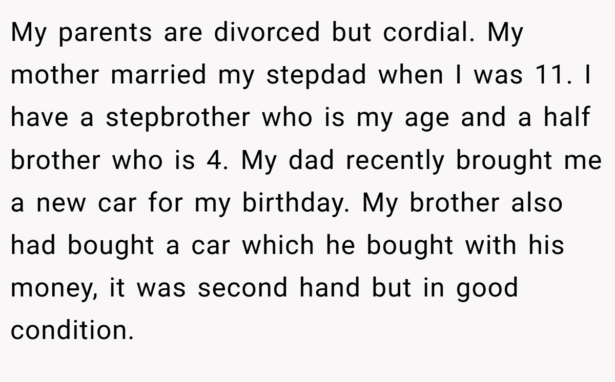 My parents are divorced but cordial. My mother married my stepdad when I was 11. I have a stepbrother who is my age and a half brother who is 4. My dad recently brought me a new car for my birthday. My brother also had bought a car which he bought with his money, it was second hand but in good condition.