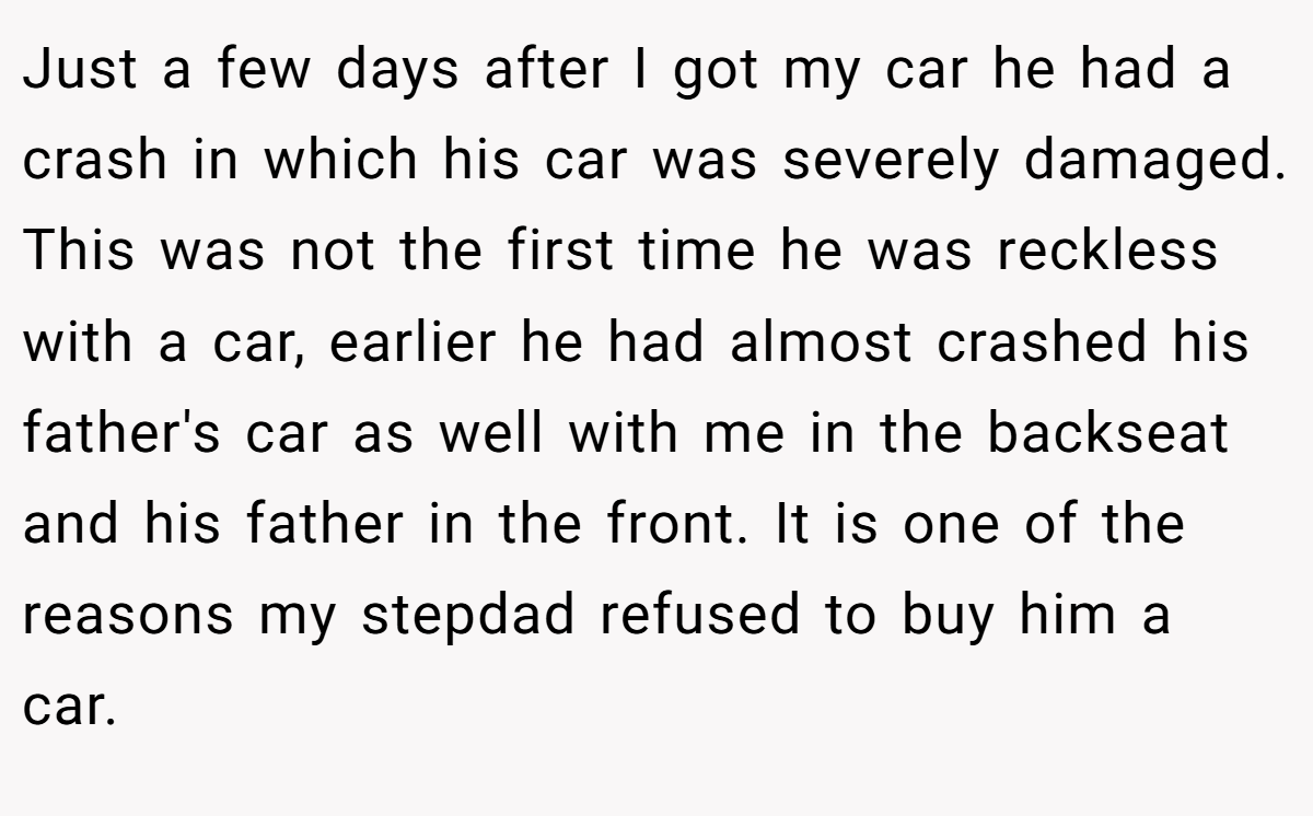 Just a few days after I got my car he had a crash in which his car was severely damaged. This was not the first time he was reckless with a car, earlier he had almost crashed his father's car as well with me in the backseat and his father in the front. It is one of the reasons my stepdad refused to buy him a car.
