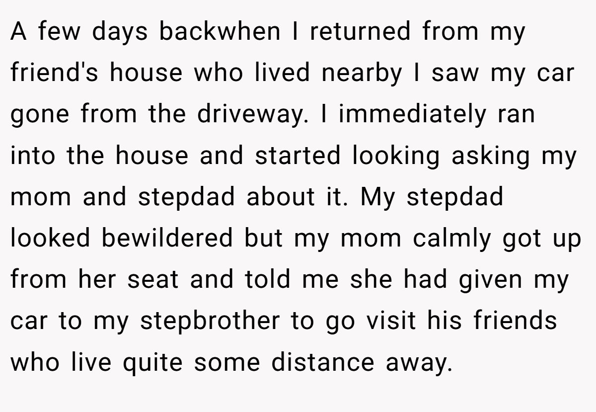 A few days backwhen I returned from my friend's house who lived nearby I saw my car gone from the driveway. I immediately ran into the house and started looking asking my mom and stepdad about it. My stepdad looked bewildered but my mom calmly got up from her seat and told me she had given my car to my stepbrother to go visit his friends who live quite some distance away.