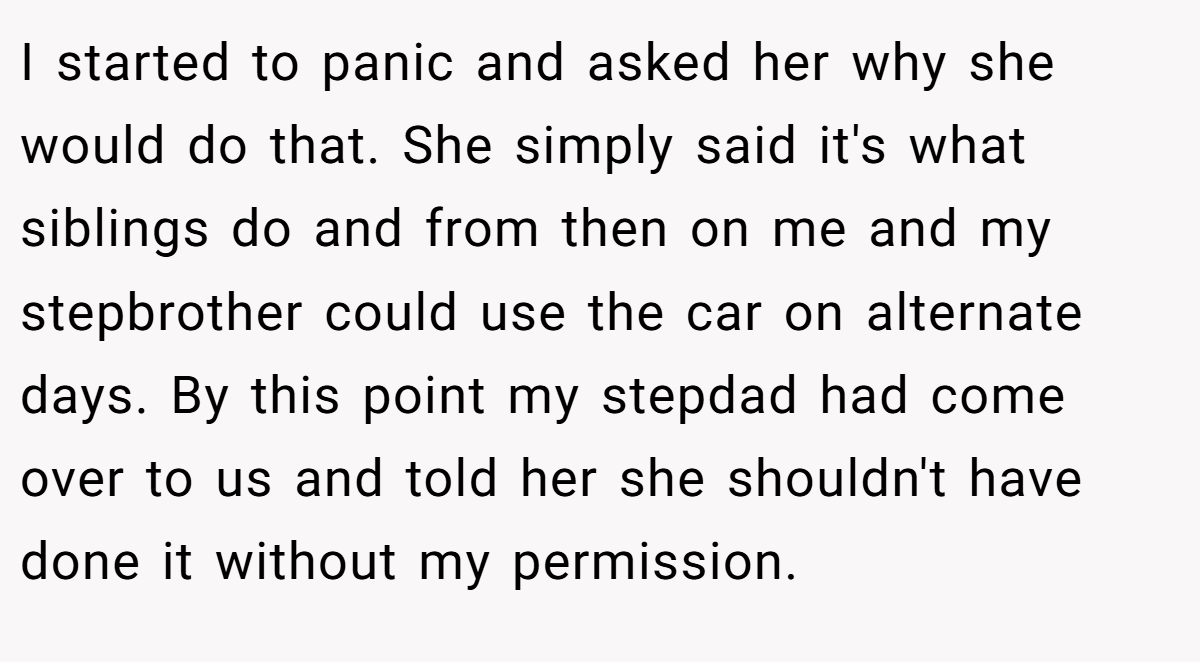 I started to panic and asked her why she would do that. She simply said it's what siblings do and from then on me and my stepbrother could use the car on alternate days. By this point my stepdad had come over to us and told her she shouldn't have done it without my permission.