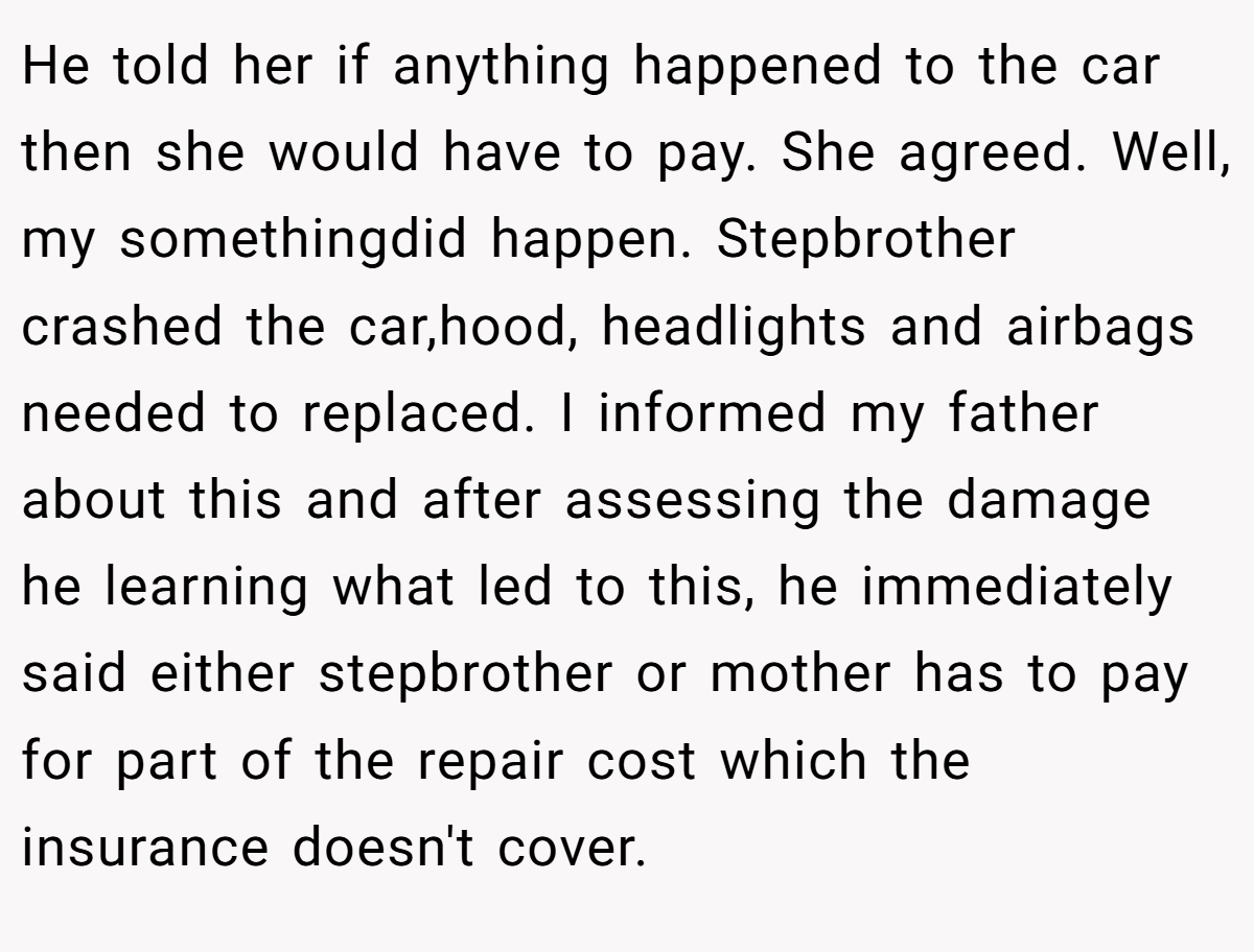 He told her if anything happened to the car then she would have to pay. She agreed. Well, my somethingdid happen. Stepbrother crashed the car,hood, headlights and airbags needed to replaced. I informed my father about this and after assessing the damage he learning what led to this, he immediately said either stepbrother or mother has to pay for part of the repair cost which the insurance doesn't cover.