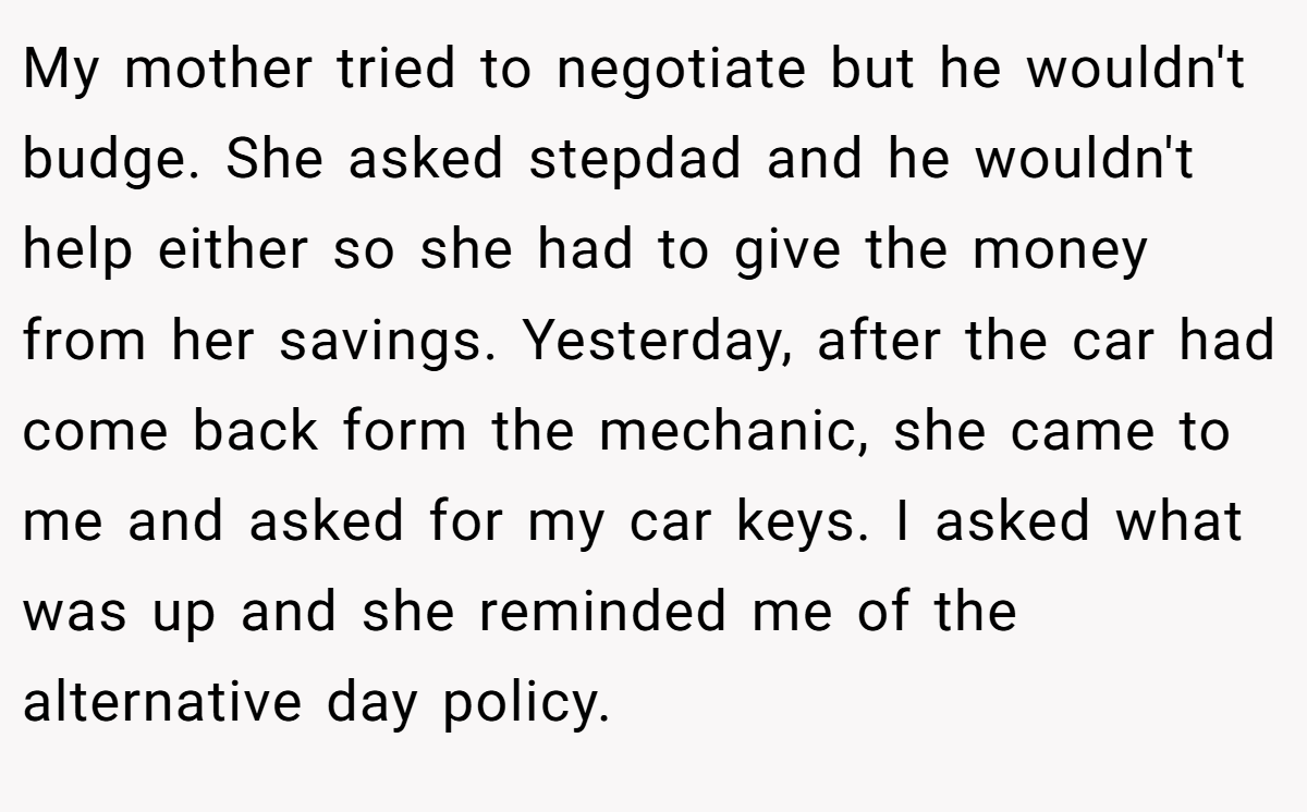 My mother tried to negotiate but he wouldn't budge. She asked stepdad and he wouldn't help either so she had to give the money from her savings. Yesterday, after the car had come back form the mechanic, she came to me and asked for my car keys. I asked what was up and she reminded me of the alternative day policy.