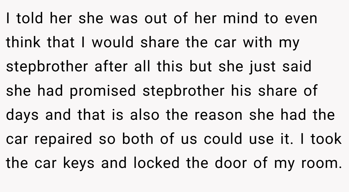 I told her she was out of her mind to even think that I would share the car with my stepbrother after all this but she just said she had promised stepbrother his share of days and that is also the reason she had the car repaired so both of us could use it. I took the car keys and locked the door of my room.