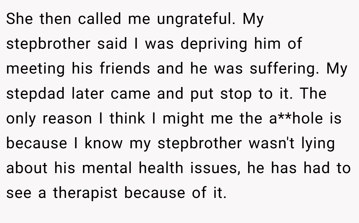 She then called me ungrateful. My stepbrother said I was depriving him of meeting his friends and he was suffering. My stepdad later came and put stop to it. The only reason I think I might me the a**hole is because I know my stepbrother wasn't lying about his mental health issues, he has had to see a therapist because of it.