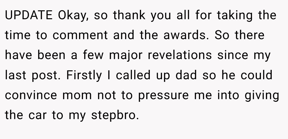 UPDATE Okay, so thank you all for taking the time to comment and the awards. So there have been a few major revelations since my last post. Firstly I called up dad so he could convince mom not to pressure me into giving the car to my stepbro.