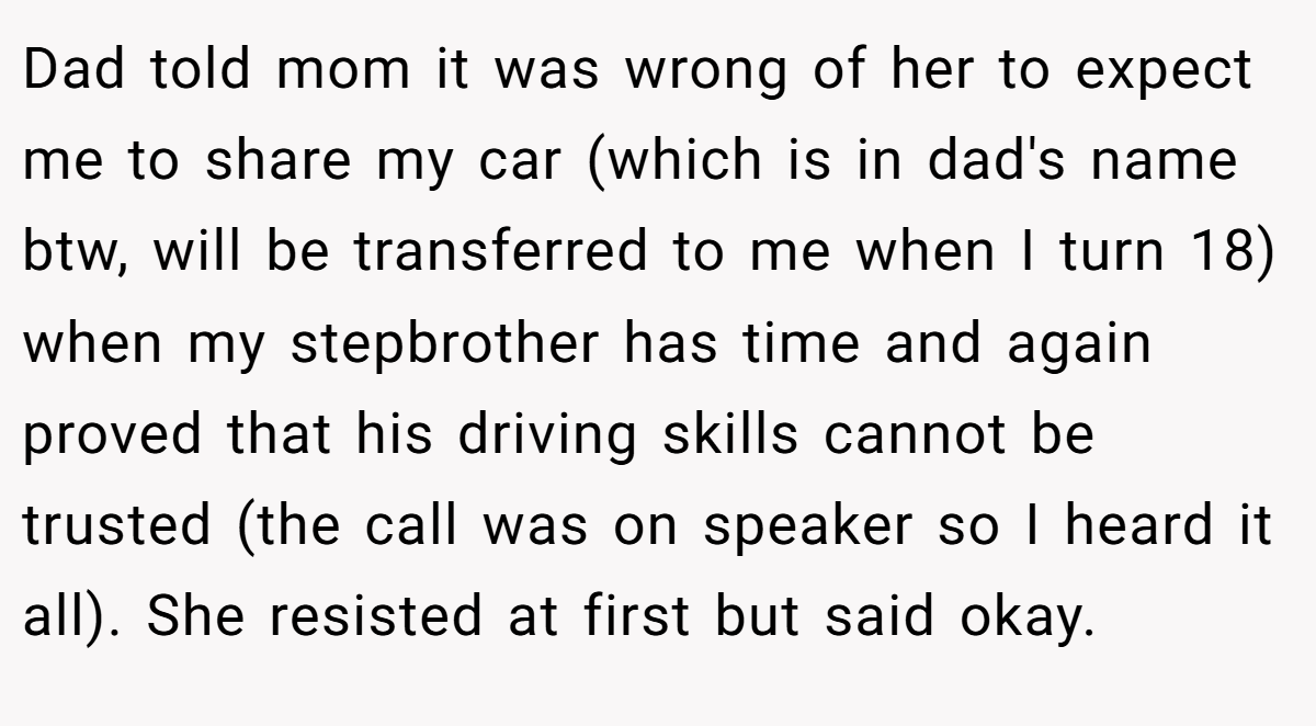 Dad told mom it was wrong of her to expect me to share my car (which is in dad's name btw, will be transferred to me when I turn 18) when my stepbrother has time and again proved that his driving skills cannot be trusted (the call was on speaker so I heard it all). She resisted at first but said okay.