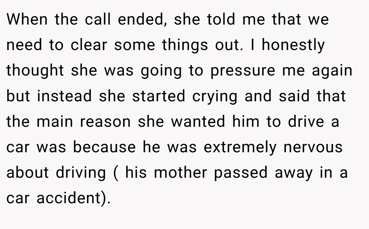 When the call ended, she told me that we need to clear some things out. I honestly thought she was going to pressure me again but instead she started crying and said that the main reason she wanted him to drive a car was because he was extremely nervous about driving ( his mother passed away in a car accident).