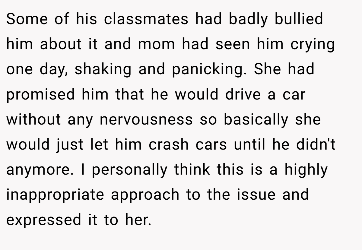 Some of his classmates had badly bullied him about it and mom had seen him crying one day, shaking and panicking. She had promised him that he would drive a car without any nervousness so basically she would just let him crash cars until he didn't anymore. I personally think this is a highly inappropriate approach to the issue and expressed it to her.