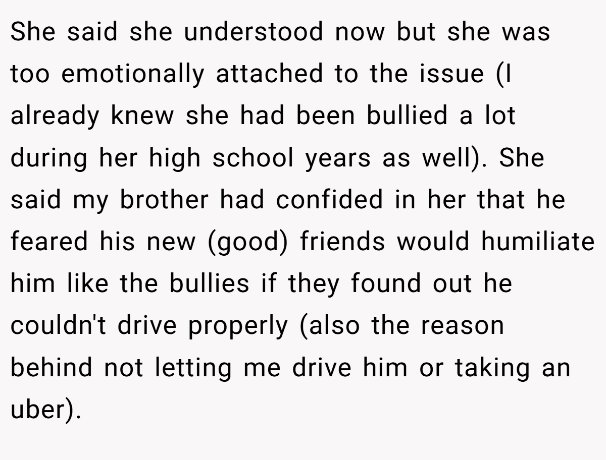 She said she understood now but she was too emotionally attached to the issue (I already knew she had been bullied a lot during her high school years as well). She said my brother had confided in her that he feared his new (good) friends would humiliate him like the bullies if they found out he couldn't drive properly (also the reason behind not letting me drive him or taking an uber).