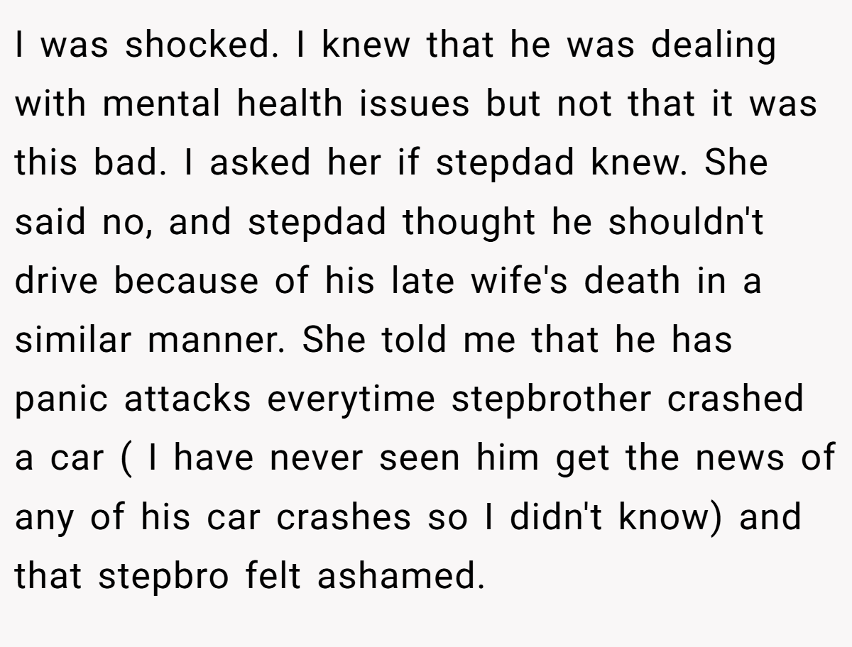I was shocked. I knew that he was dealing with mental health issues but not that it was this bad. I asked her if stepdad knew. She said no, and stepdad thought he shouldn't drive because of his late wife's death in a similar manner. She told me that he has panic attacks everytime stepbrother crashed a car ( I have never seen him get the news of any of his car crashes so I didn't know) and that stepbro felt ashamed.