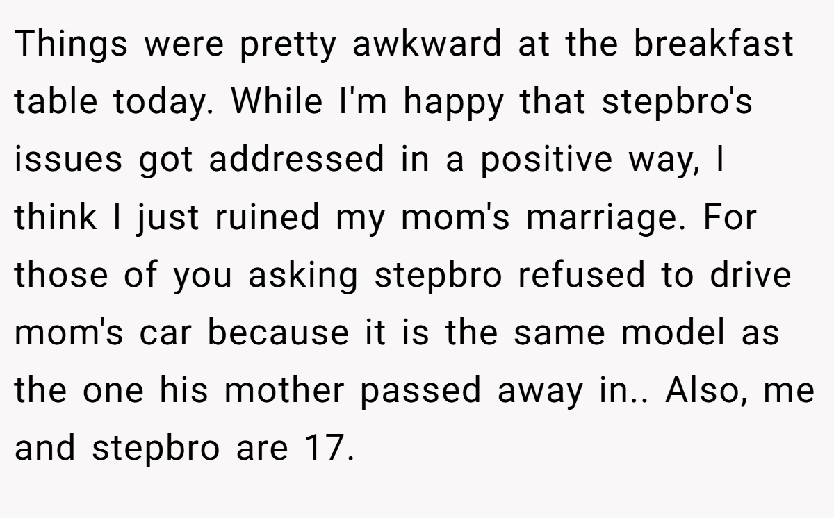 Things were pretty awkward at the breakfast table today. While I'm happy that stepbro's issues got addressed in a positive way, I think I just ruined my mom's marriage. For those of you asking stepbro refused to drive mom's car because it is the same model as the one his mother passed away in.. Also, me and stepbro are 17.