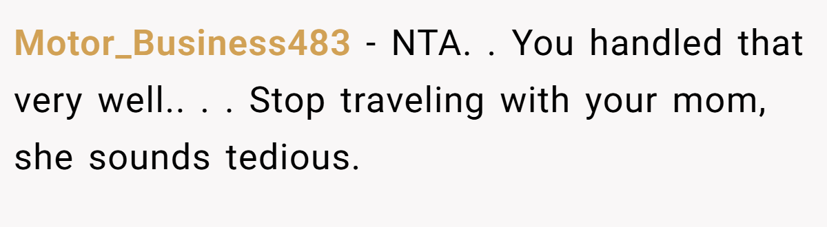Motor_Business483 − NTA. ​. You handled that very well.. ​. ​. Stop traveling with your mom, she sounds tedious.