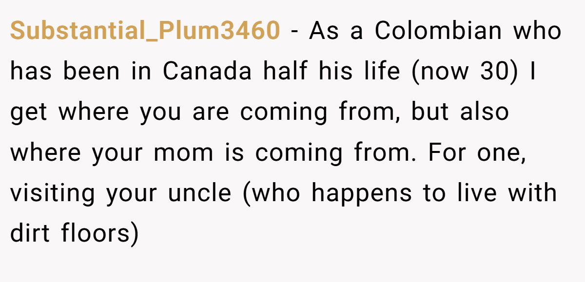 Substantial_Plum3460 − As a Colombian who has been in Canada half his life (now 30) I get where you are coming from, but also where your mom is coming from. For one, visiting your uncle (who happens to live with dirt floors)