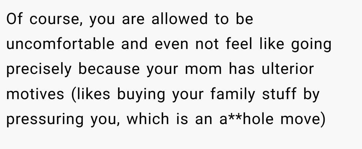 Of course, you are allowed to be uncomfortable and even not feel like going precisely because your mom has ulterior motives (likes buying your family stuff by pressuring you, which is an a**hole move)