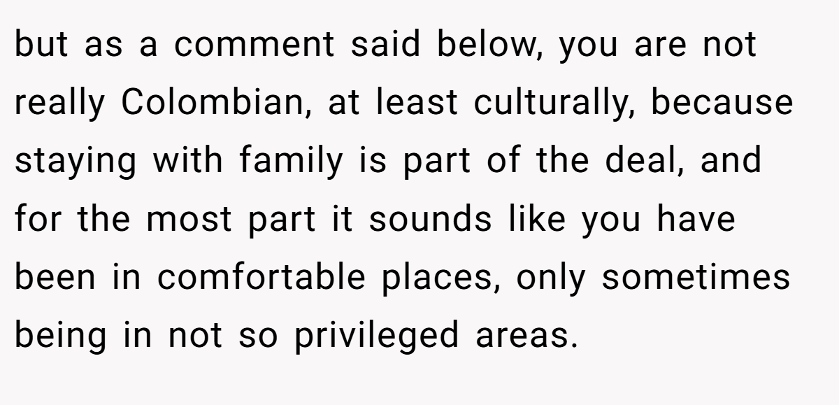 but as a comment said below, you are not really Colombian, at least culturally, because staying with family is part of the deal, and for the most part it sounds like you have been in comfortable places, only sometimes being in not so privileged areas.