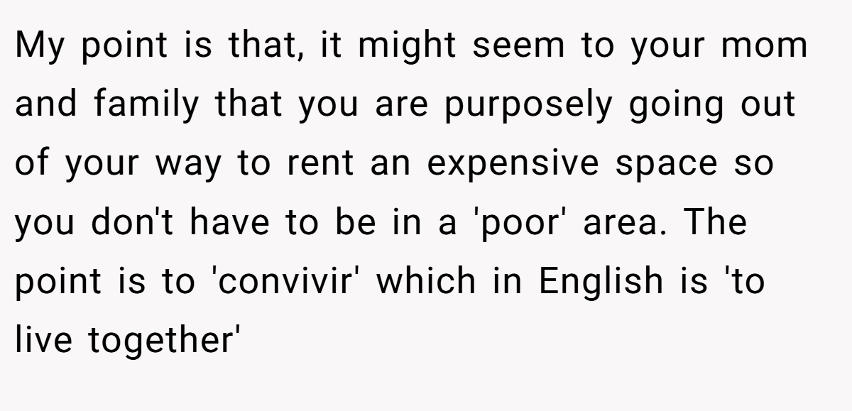 My point is that, it might seem to your mom and family that you are purposely going out of your way to rent an expensive space so you don't have to be in a 'poor' area. The point is to 'convivir' which in English is 'to live together'