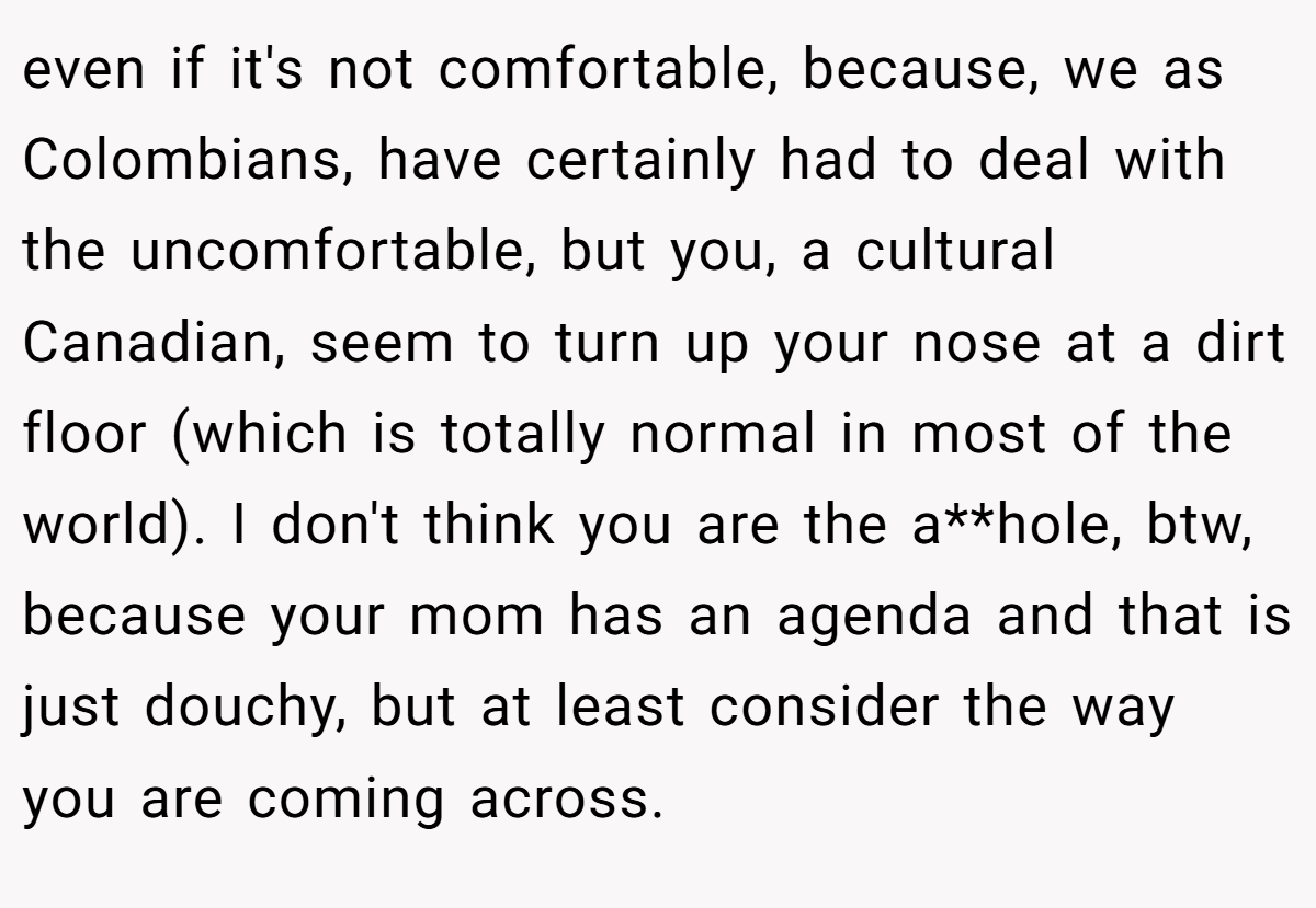 even if it's not comfortable, because, we as Colombians, have certainly had to deal with the uncomfortable, but you, a cultural Canadian, seem to turn up your nose at a dirt floor (which is totally normal in most of the world). I don't think you are the a**hole, btw, because your mom has an agenda and that is just douchy, but at least consider the way you are coming across.