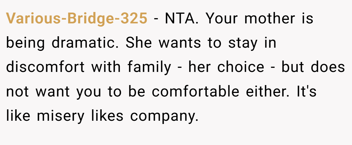 Various-Bridge-325 − NTA. Your mother is being dramatic. She wants to stay in discomfort with family - her choice - but does not want you to be comfortable either. It's like misery likes company.