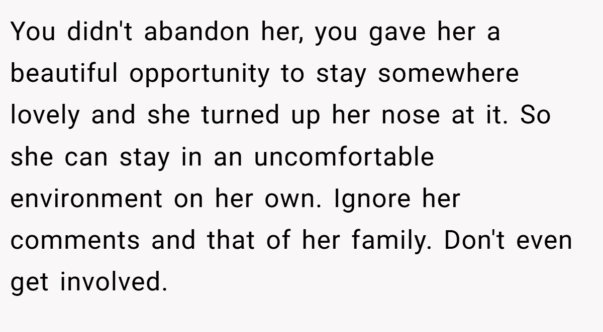 You didn't abandon her, you gave her a beautiful opportunity to stay somewhere lovely and she turned up her nose at it. So she can stay in an uncomfortable environment on her own. Ignore her comments and that of her family. Don't even get involved.