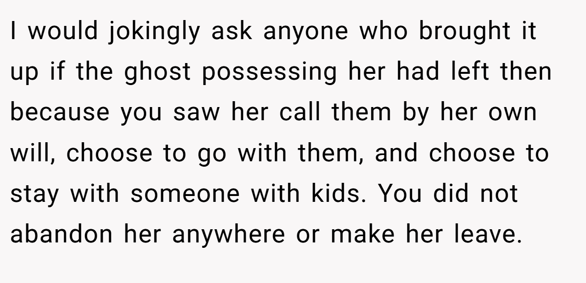 I would jokingly ask anyone who brought it up if the ghost possessing her had left then because you saw her call them by her own will, choose to go with them, and choose to stay with someone with kids. You did not abandon her anywhere or make her leave.