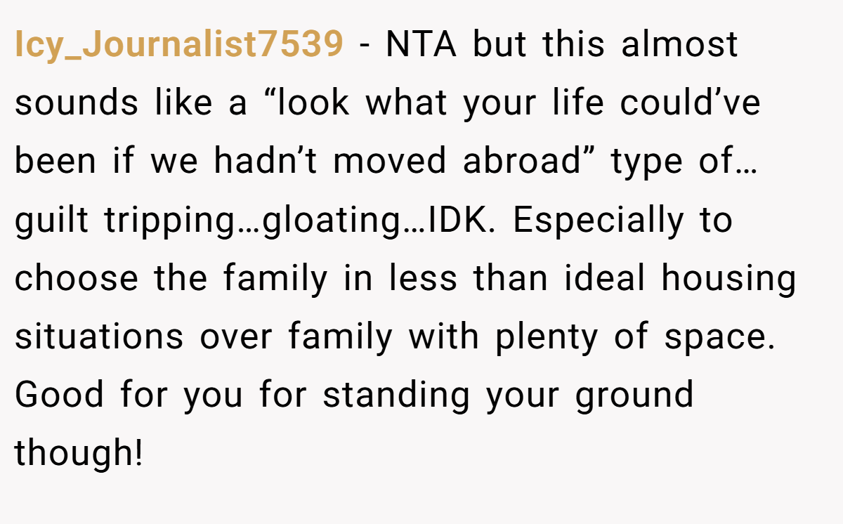 Icy_Journalist7539 − NTA but this almost sounds like a “look what your life could’ve been if we hadn’t moved abroad” type of…guilt tripping…gloating…IDK. Especially to choose the family in less than ideal housing situations over family with plenty of space. Good for you for standing your ground though!