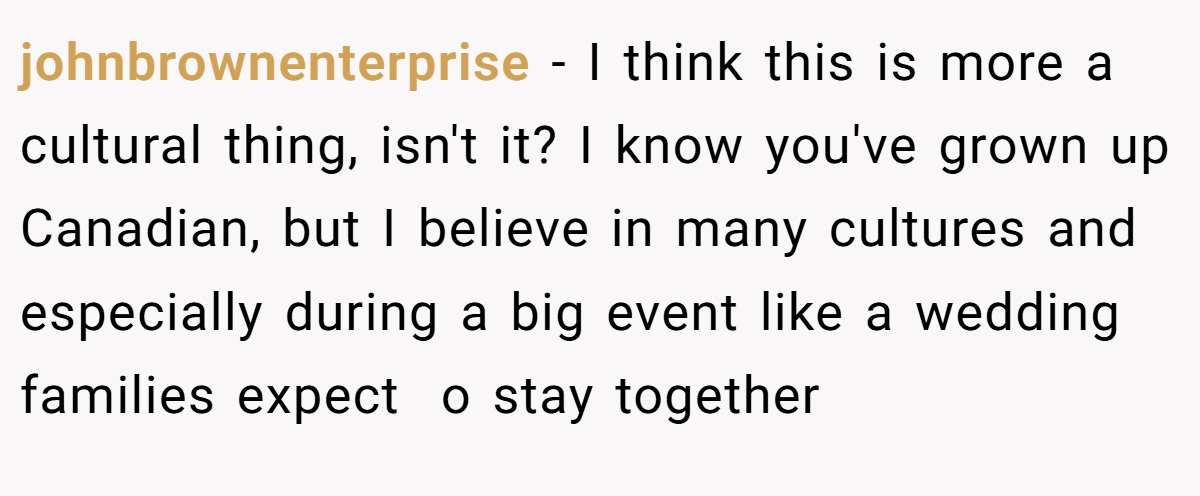 johnbrownenterprise − I think this is more a cultural thing, isn't it? I know you've grown up Canadian, but I believe in many cultures and especially during a big event like a wedding families expect  o stay together