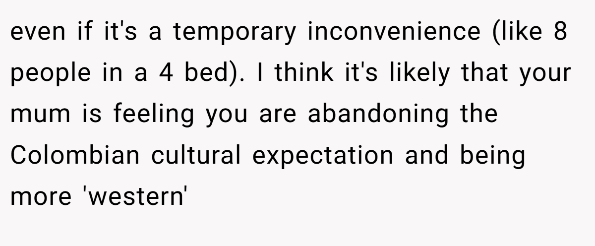 even if it's a temporary inconvenience (like 8 people in a 4 bed). I think it's likely that your mum is feeling you are abandoning the Colombian cultural expectation and being more 'western'