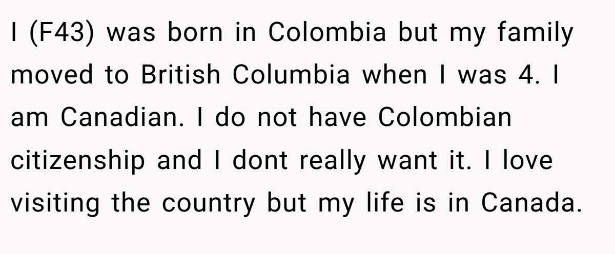 I (F43) was born in Colombia but my family moved to British Columbia when I was 4. I am Canadian. I do not have Colombian citizenship and I dont really want it. I love visiting the country but my life is in Canada.