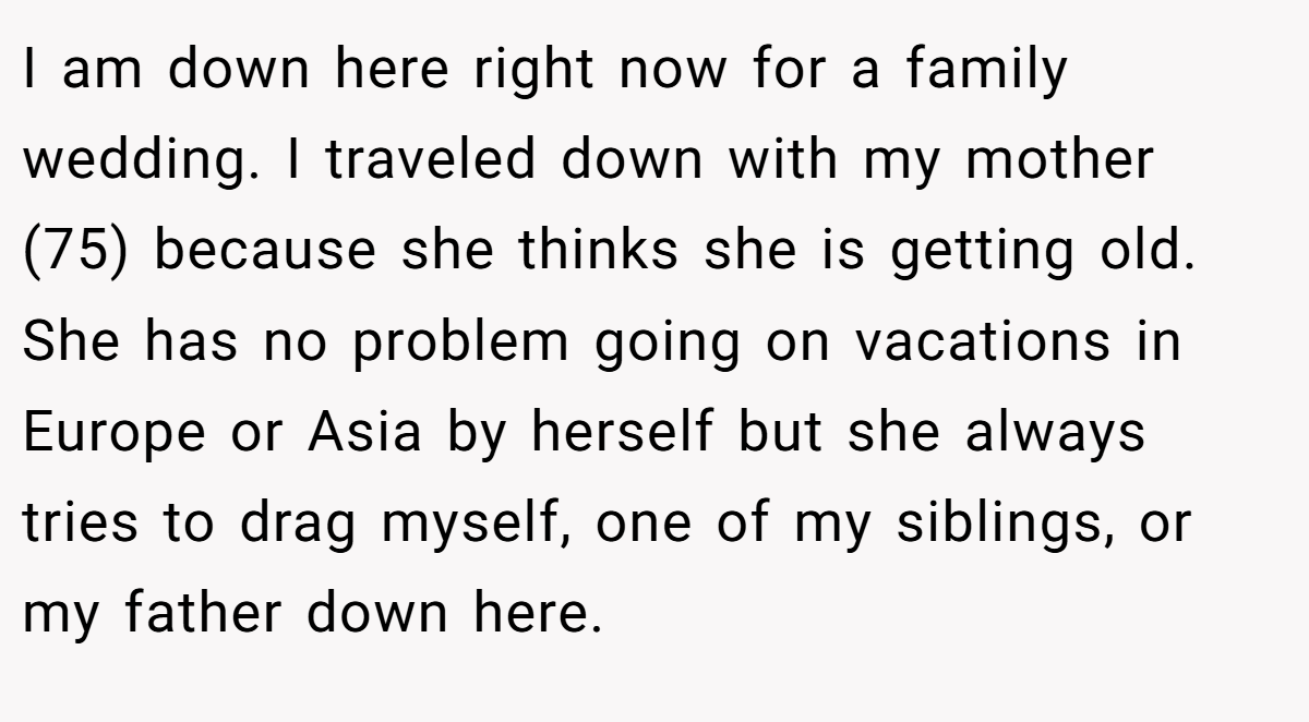 I am down here right now for a family wedding. I traveled down with my mother (75) because she thinks she is getting old. She has no problem going on vacations in Europe or Asia by herself but she always tries to drag myself, one of my siblings, or my father down here.