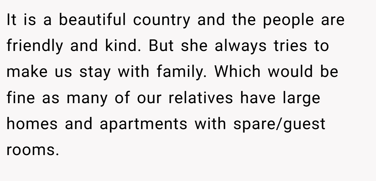 It is a beautiful country and the people are friendly and kind. But she always tries to make us stay with family. Which would be fine as many of our relatives have large homes and apartments with spare/guest rooms.