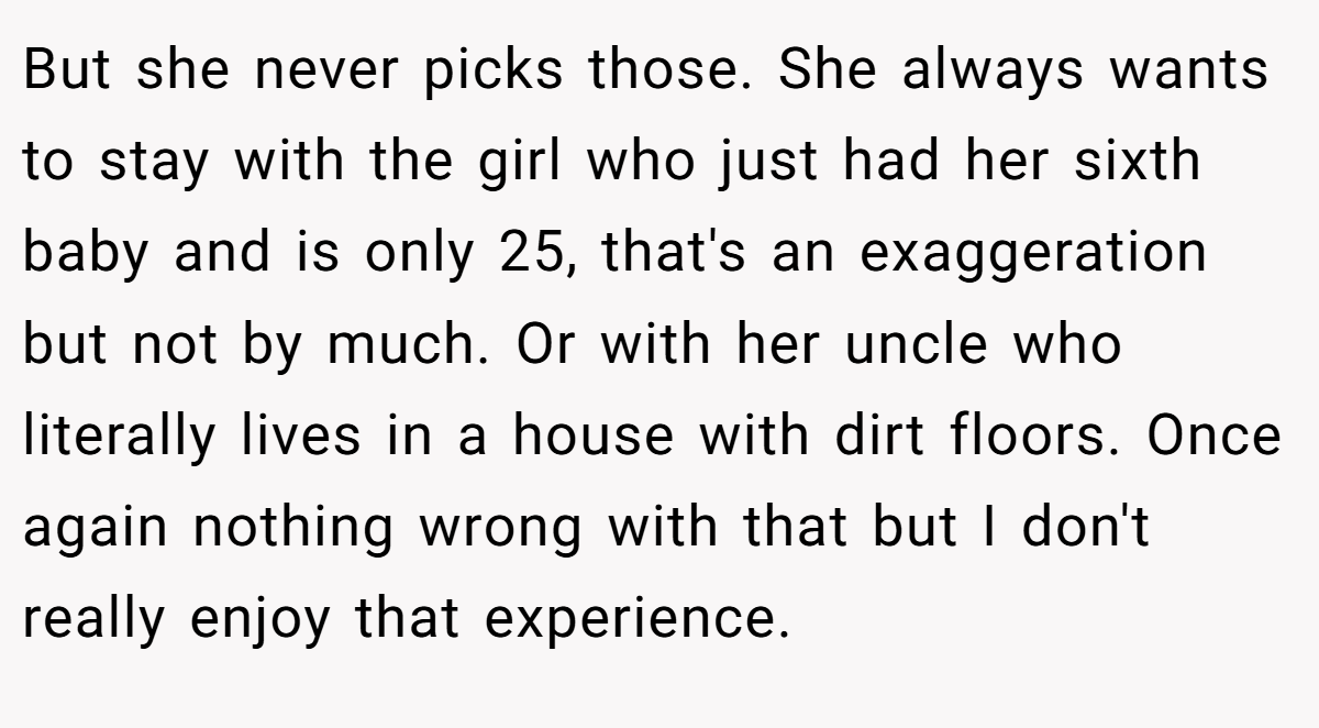 But she never picks those. She always wants to stay with the girl who just had her sixth baby and is only 25, that's an exaggeration but not by much. Or with her uncle who literally lives in a house with dirt floors. Once again nothing wrong with that but I don't really enjoy that experience.