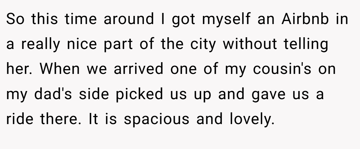 So this time around I got myself an Airbnb in a really nice part of the city without telling her. When we arrived one of my cousin's on my dad's side picked us up and gave us a ride there. It is spacious and lovely.