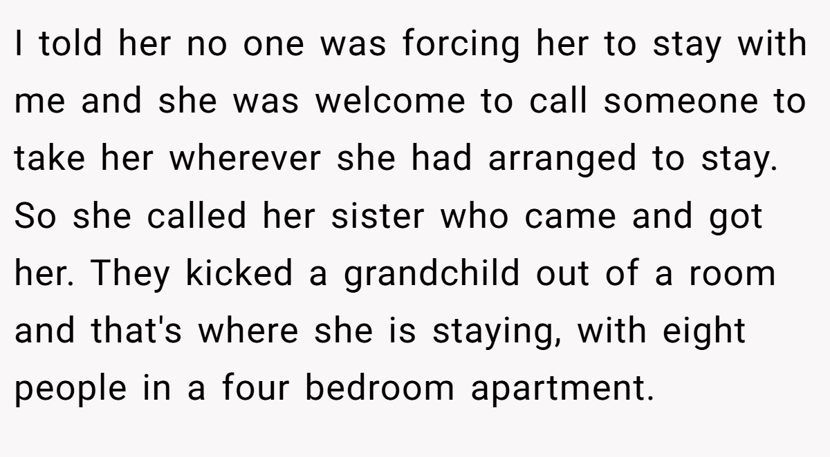 I told her no one was forcing her to stay with me and she was welcome to call someone to take her wherever she had arranged to stay. So she called her sister who came and got her. They kicked a grandchild out of a room and that's where she is staying, with eight people in a four bedroom apartment.