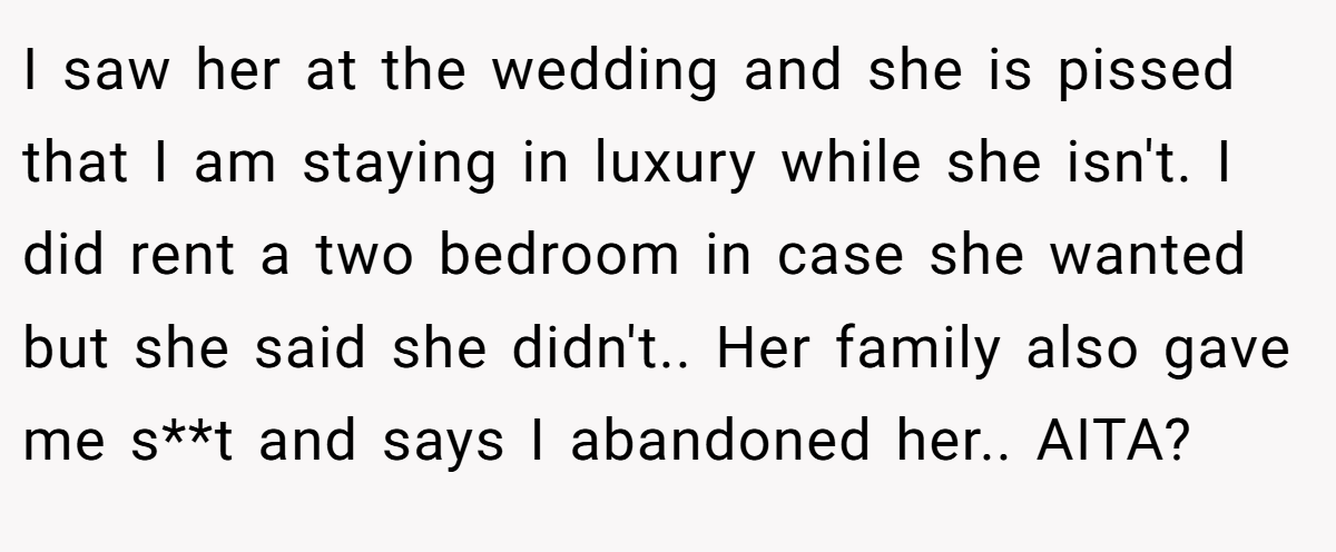 I saw her at the wedding and she is pissed that I am staying in luxury while she isn't. I did rent a two bedroom in case she wanted but she said she didn't.. Her family also gave me s**t and says I abandoned her.. AITA?