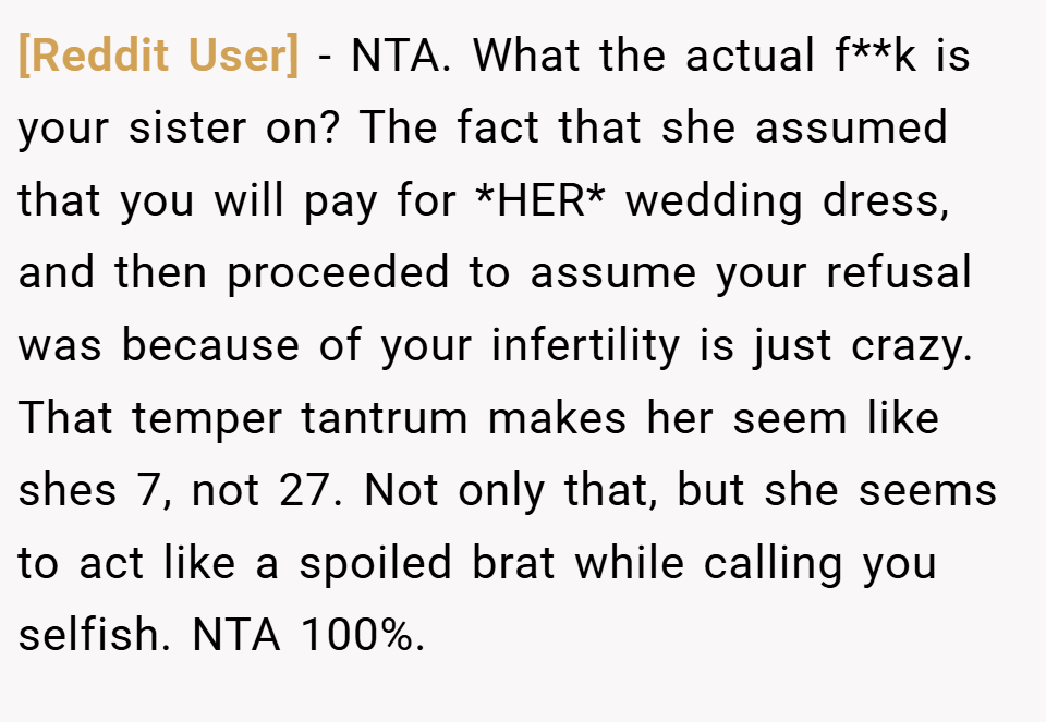 [Reddit User] − NTA. What the actual f**k is your sister on? The fact that she assumed that you will pay for *HER* wedding dress, and then proceeded to assume your refusal was because of your infertility is just crazy. That temper tantrum makes her seem like shes 7, not 27. Not only that, but she seems to act like a spoiled brat while calling you selfish. NTA 100%.