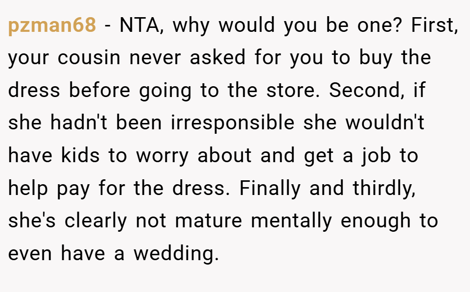 pzman68 − NTA, why would you be one? First, your cousin never asked for you to buy the dress before going to the store. Second, if she hadn't been irresponsible she wouldn't have kids to worry about and get a job to help pay for the dress. Finally and thirdly, she's clearly not mature mentally enough to even have a wedding.