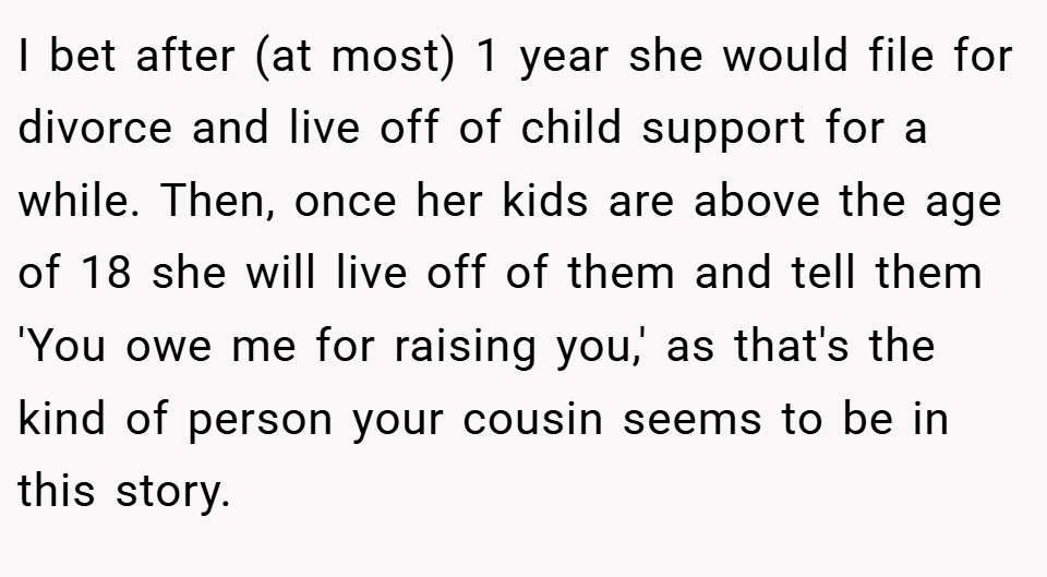 I bet after (at most) 1 year she would file for divorce and live off of child support for a while. Then, once her kids are above the age of 18 she will live off of them and tell them 'You owe me for raising you,' as that's the kind of person your cousin seems to be in this story.