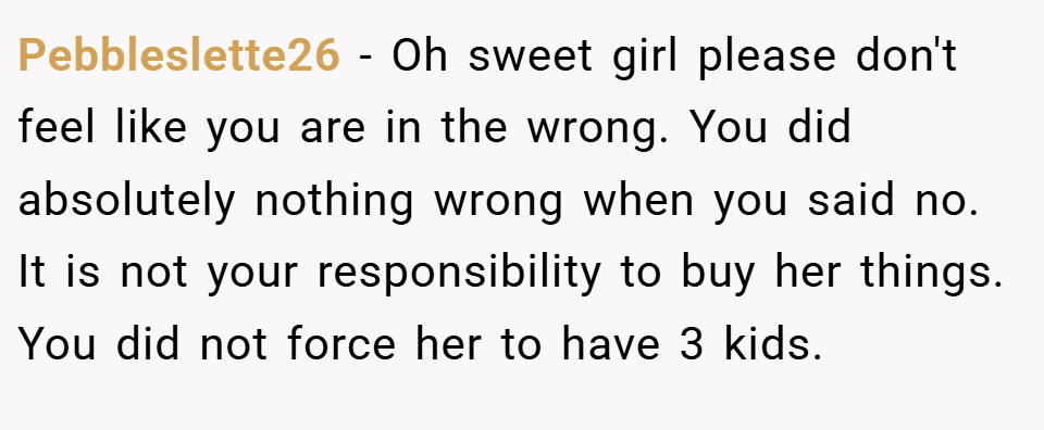 Pebbleslette26 − Oh sweet girl please don't feel like you are in the wrong. You did absolutely nothing wrong when you said no. It is not your responsibility to buy her things. You did not force her to have 3 kids.