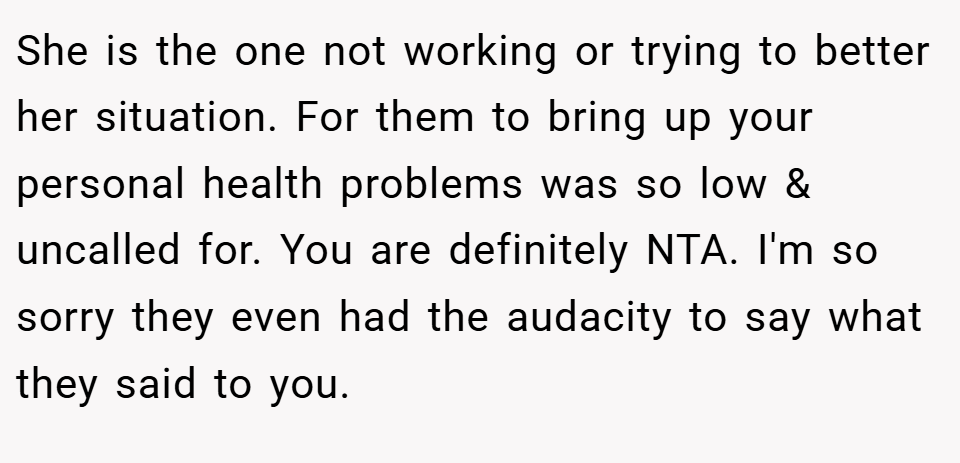 She is the one not working or trying to better her situation. For them to bring up your personal health problems was so low & uncalled for. You are definitely NTA. I'm so sorry they even had the audacity to say what they said to you.