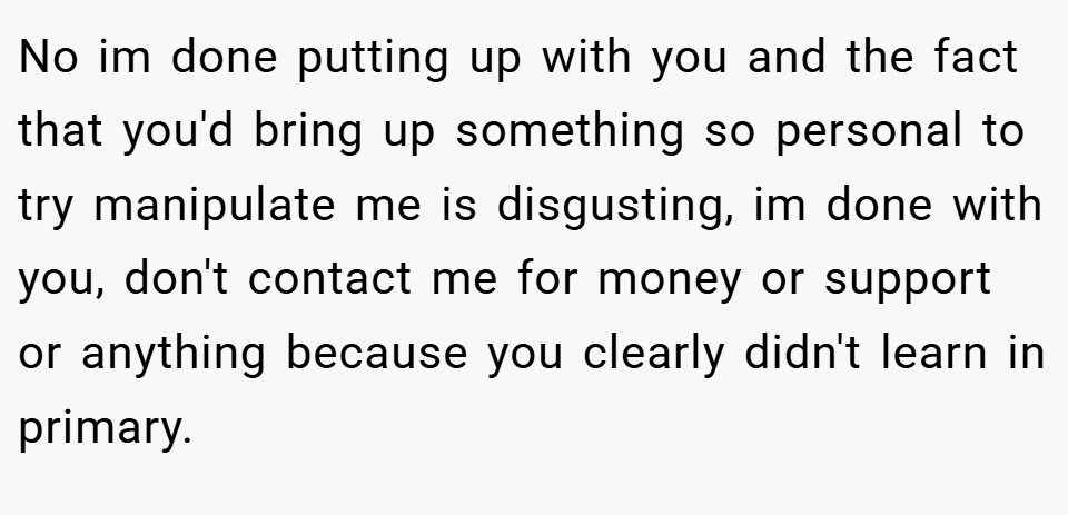No im done putting up with you and the fact that you'd bring up something so personal to try manipulate me is disgusting, im done with you, don't contact me for money or support or anything because you clearly didn't learn in primary.