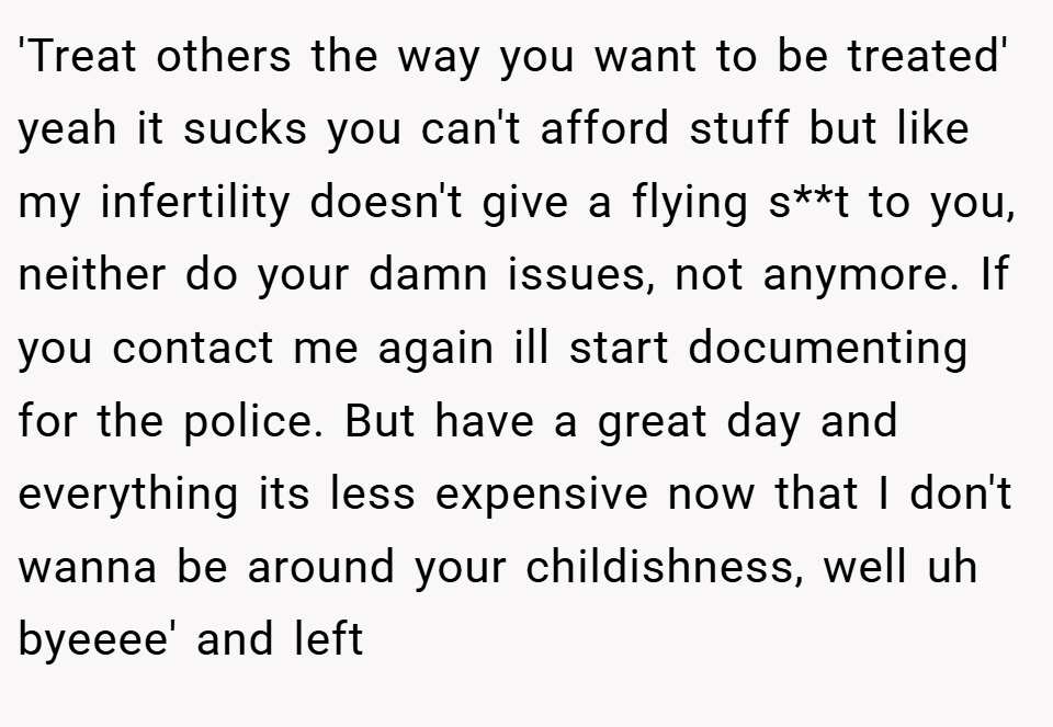 'Treat others the way you want to be treated' yeah it sucks you can't afford stuff but like my infertility doesn't give a flying s**t to you, neither do your damn issues, not anymore. If you contact me again ill start documenting for the police. But have a great day and everything its less expensive now that I don't wanna be around your childishness, well uh byeeee' and left