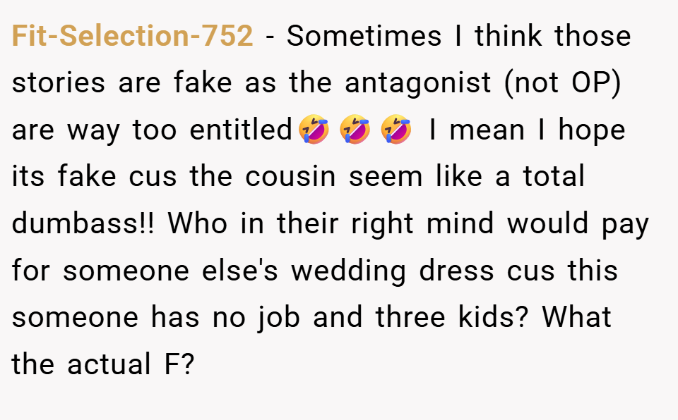 Fit-Selection-752 − Sometimes I think those stories are fake as the antagonist (not OP) are way too entitled🤣🤣🤣 I mean I hope its fake cus the cousin seem like a total dumbass!! Who in their right mind would pay for someone else's wedding dress cus this someone has no job and three kids? What the actual F?