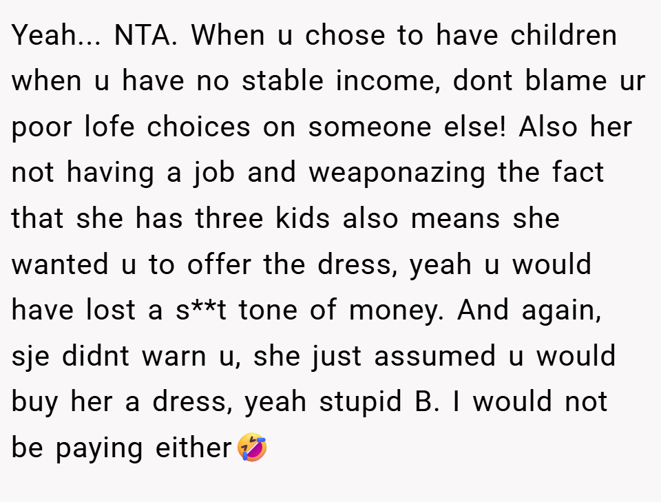 Yeah... NTA. When u chose to have children when u have no stable income, dont blame ur poor lofe choices on someone else! Also her not having a job and weaponazing the fact that she has three kids also means she wanted u to offer the dress, yeah u would have lost a s**t tone of money. And again, sje didnt warn u, she just assumed u would buy her a dress, yeah stupid B. I would not be paying either🤣