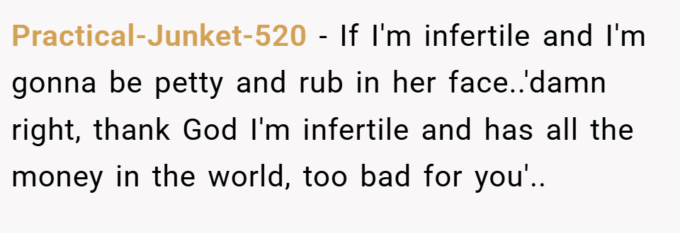 Practical-Junket-520 − If I'm infertile and I'm gonna be petty and rub in her face..'damn right, thank God I'm infertile and has all the money in the world, too bad for you'..