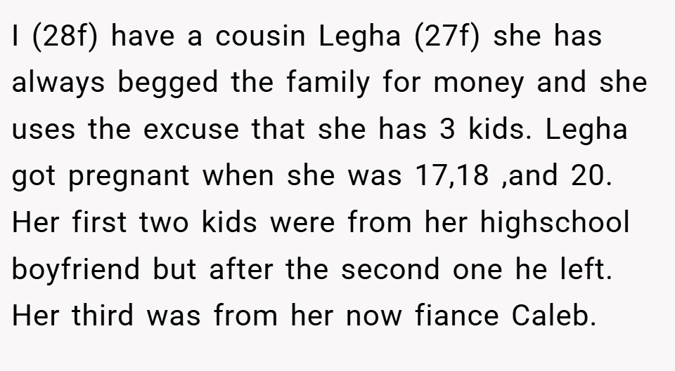 I (28f) have a cousin Legha (27f) she has always begged the family for money and she uses the excuse that she has 3 kids. Legha got pregnant when she was 17,18 ,and 20. Her first two kids were from her highschool boyfriend but after the second one he left. Her third was from her now fiance Caleb.