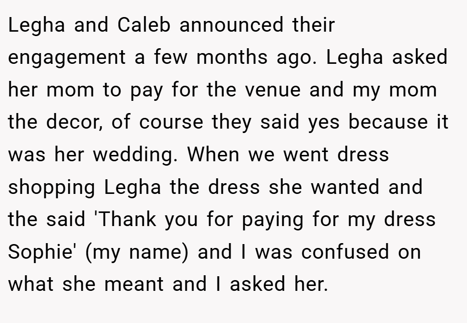 Legha and Caleb announced their engagement a few months ago. Legha asked her mom to pay for the venue and my mom the decor, of course they said yes because it was her wedding. When we went dress shopping Legha the dress she wanted and the said 'Thank you for paying for my dress Sophie' (my name) and I was confused on what she meant and I asked her.