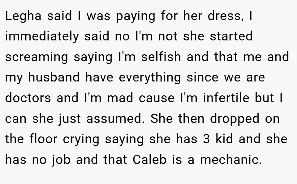 Legha said I was paying for her dress, I immediately said no I'm not she started screaming saying I'm selfish and that me and my husband have everything since we are doctors and I'm mad cause I'm infertile but I can she just assumed. She then dropped on the floor crying saying she has 3 kid and she has no job and that Caleb is a mechanic.