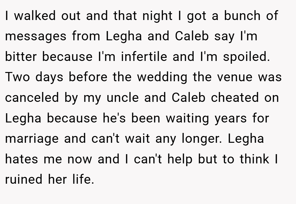 I walked out and that night I got a bunch of messages from Legha and Caleb say I'm bitter because I'm infertile and I'm spoiled. Two days before the wedding the venue was canceled by my uncle and Caleb cheated on Legha because he's been waiting years for marriage and can't wait any longer. Legha hates me now and I can't help but to think I ruined her life.