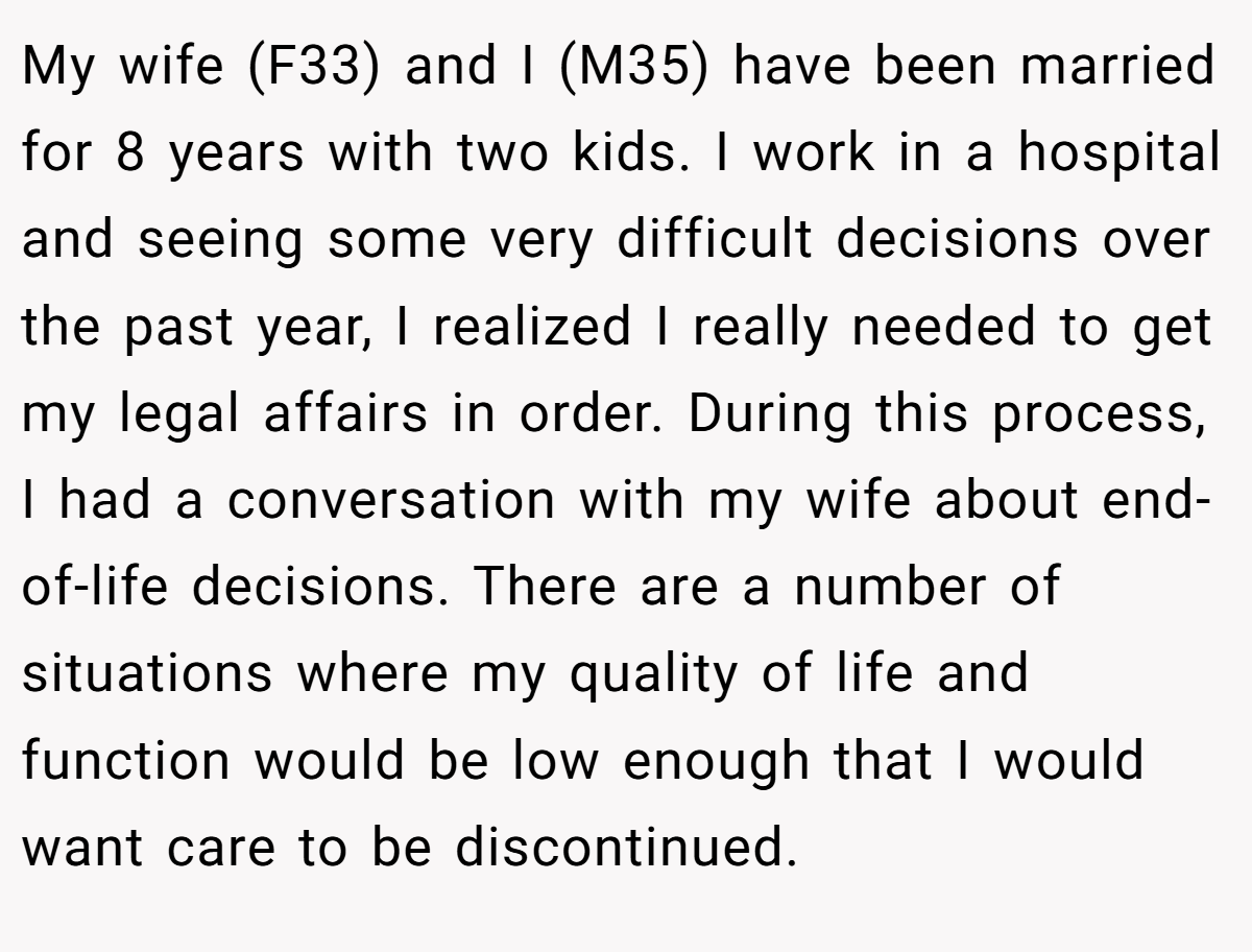 My wife (F33) and I (M35) have been married for 8 years with two kids. I work in a hospital and seeing some very difficult decisions over the past year, I realized I really needed to get my legal affairs in order. During this process, I had a conversation with my wife about end-of-life decisions. There are a number of situations where my quality of life and function would be low enough that I would want care to be discontinued.