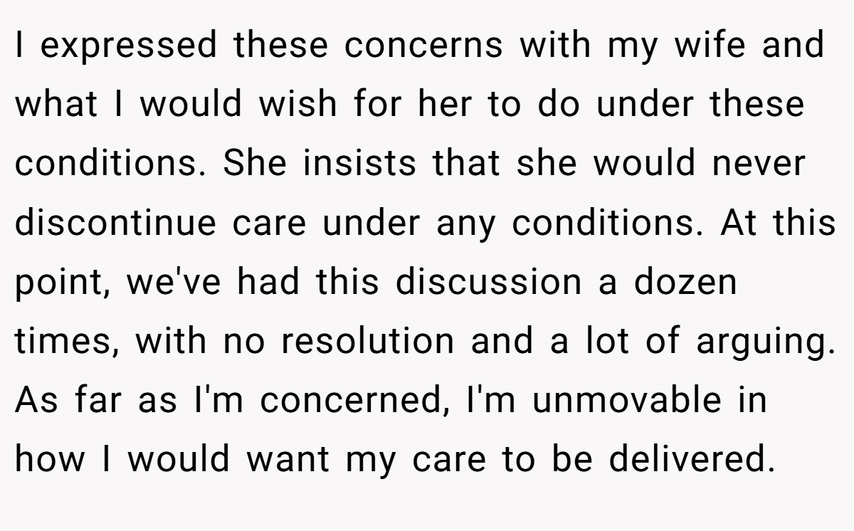 I expressed these concerns with my wife and what I would wish for her to do under these conditions. She insists that she would never discontinue care under any conditions. At this point, we've had this discussion a dozen times, with no resolution and a lot of arguing. As far as I'm concerned, I'm unmovable in how I would want my care to be delivered.